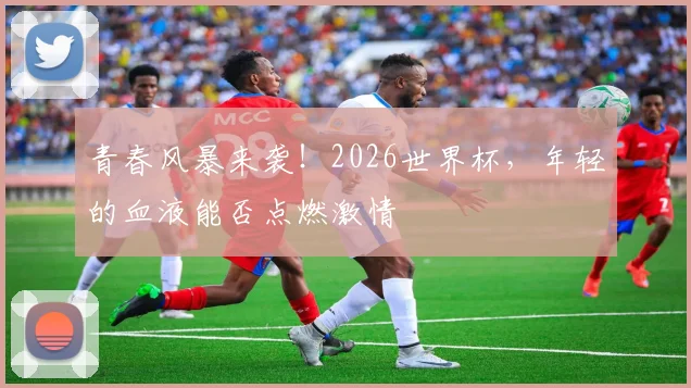 青春风暴来袭！2026世界杯，年轻的血液能否点燃激情