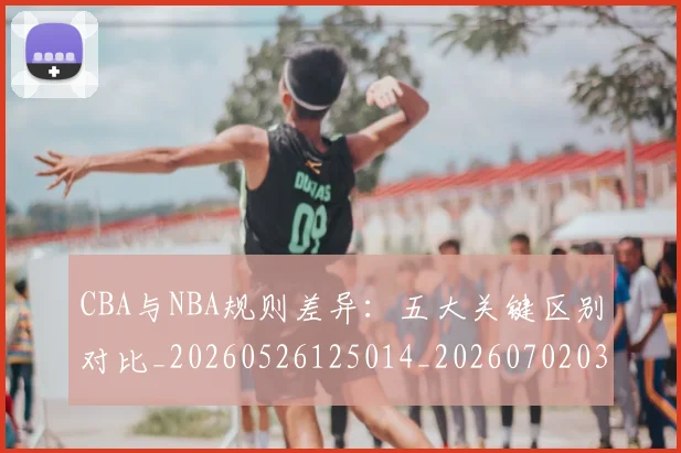 CBA与NBA规则差异:五大关键区别对比_20260526125014_20260702035138