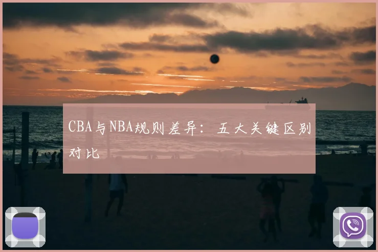 CBA与NBA规则差异:五大关键区别对比