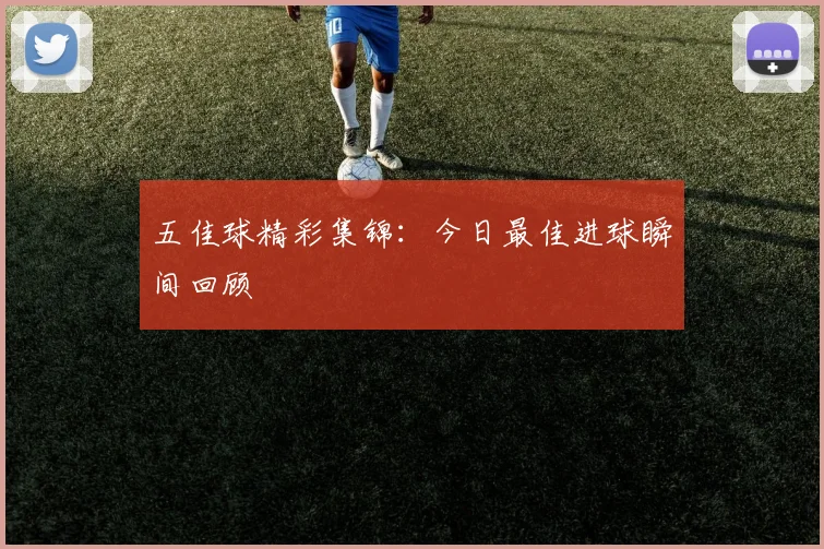 五佳球精彩集锦:今日最佳进球瞬间回顾