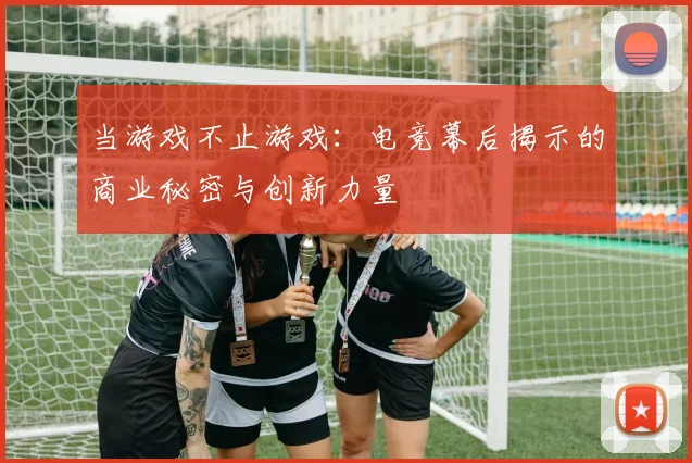 当游戏不止游戏:电竞幕后揭示的商业秘密与创新力量