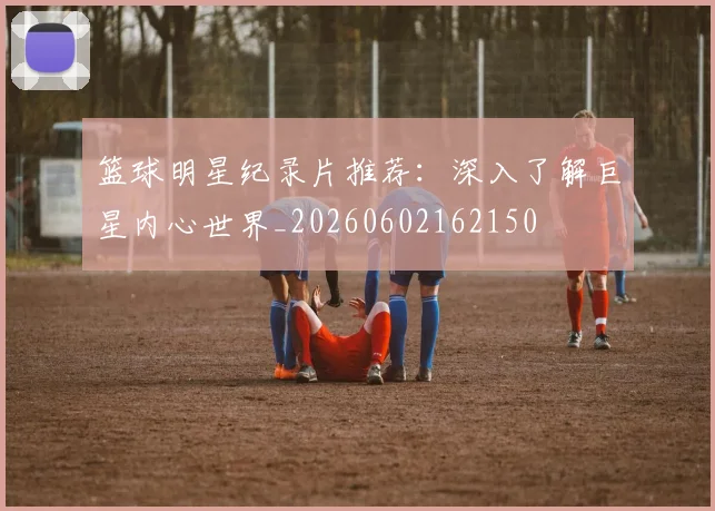篮球明星纪录片推荐：深入了解巨星内心世界_20260602162150