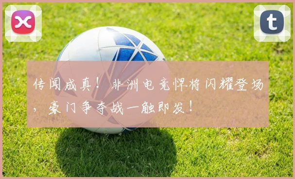 传闻成真！非洲电竞悍将闪耀登场，豪门争夺战一触即发！