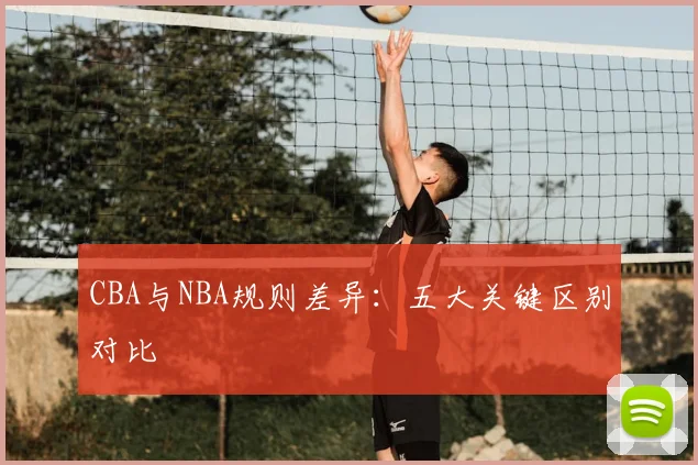 CBA与NBA规则差异:五大关键区别对比
