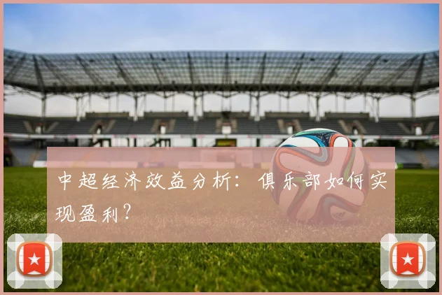 中超经济效益分析：俱乐部如何实现盈利？