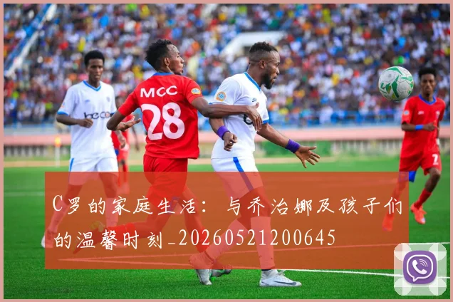 C罗的家庭生活：与乔治娜及孩子们的温馨时刻_20260521200645