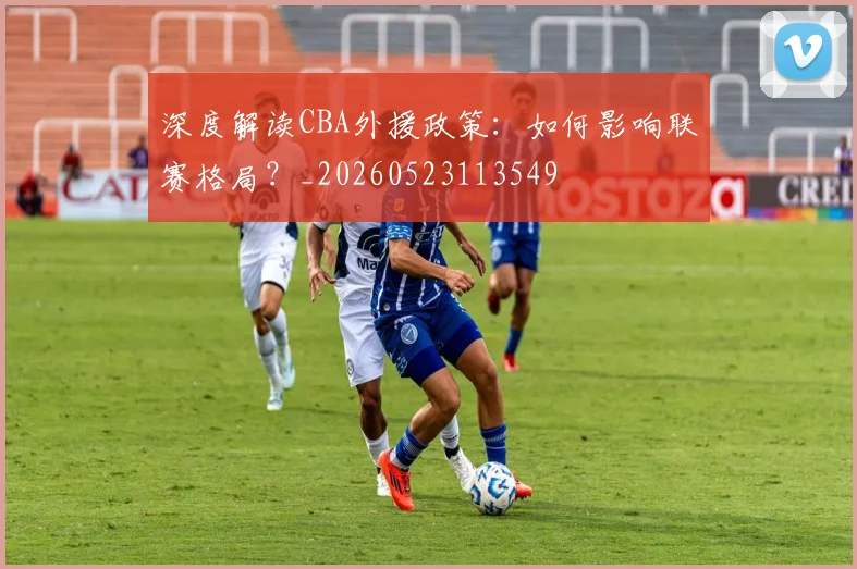 深度解读CBA外援政策：如何影响联赛格局？_20260523113549