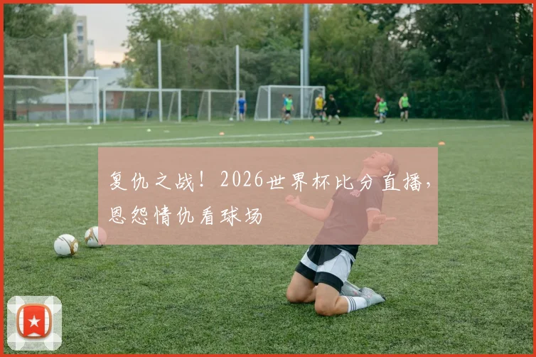 复仇之战！2026世界杯比分直播，恩怨情仇看球场