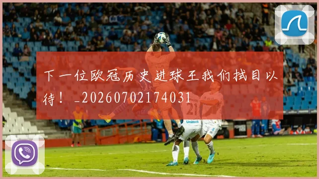 下一位欧冠历史进球王我们拭目以待！_20260702174031