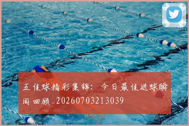 五佳球精彩集锦:今日最佳进球瞬间回顾_20260703213039