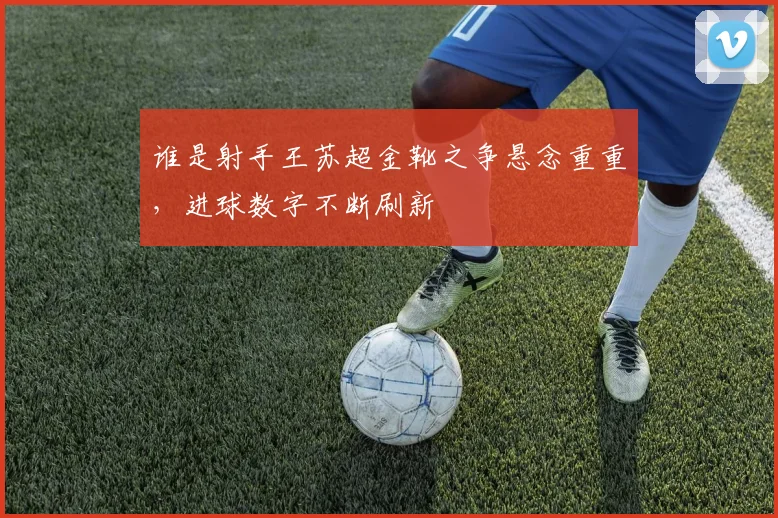 谁是射手王苏超金靴之争悬念重重，进球数字不断刷新