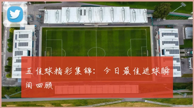 五佳球精彩集锦:今日最佳进球瞬间回顾