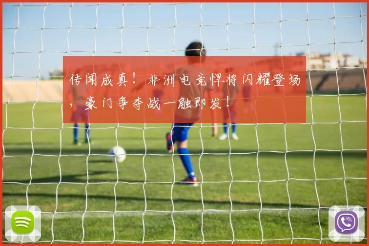 传闻成真!非洲电竞悍将闪耀登场,豪门争夺战一触即发!