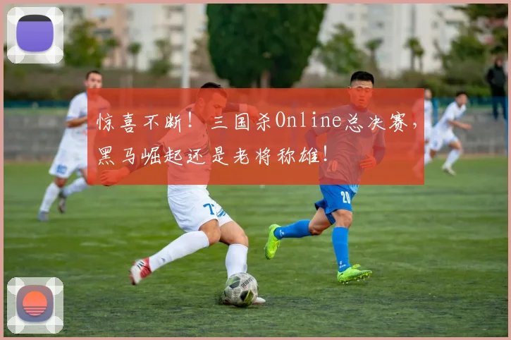 惊喜不断！三国杀Online总决赛，黑马崛起还是老将称雄！