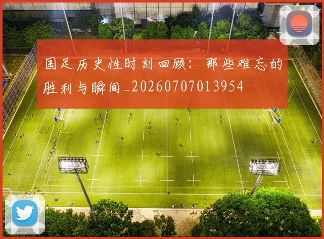 国足历史性时刻回顾：那些难忘的胜利与瞬间_20260707013954